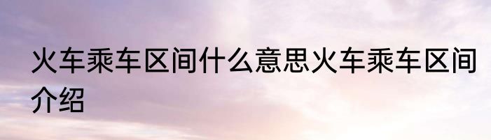 火车乘车区间什么意思火车乘车区间介绍