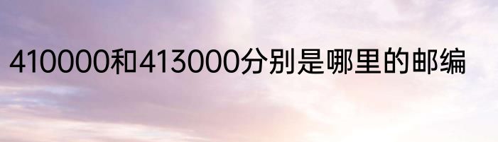 410000和413000分别是哪里的邮编
