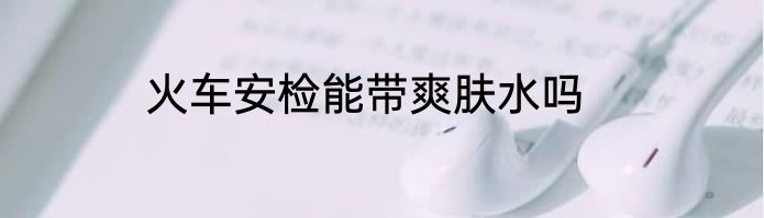 火车安检能带爽肤水吗
