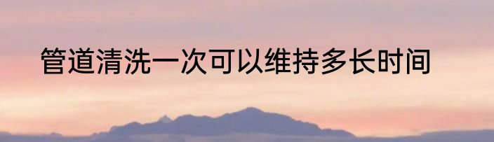 管道清洗一次可以维持多长时间
