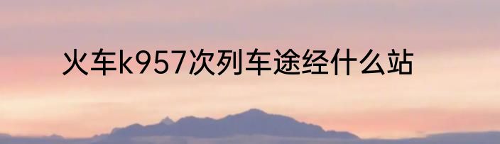 火车k957次列车途经什么站