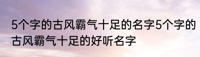 5个字的古风霸气十足的名字5个字的古风霸气十足的好听名字