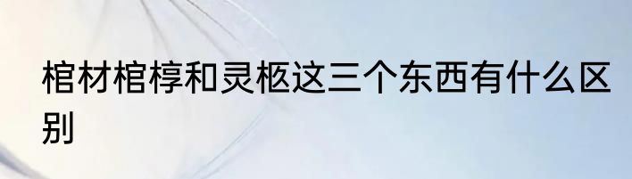 棺材棺椁和灵柩这三个东西有什么区别