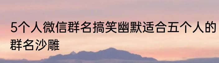 5个人微信群名搞笑幽默适合五个人的群名沙雕