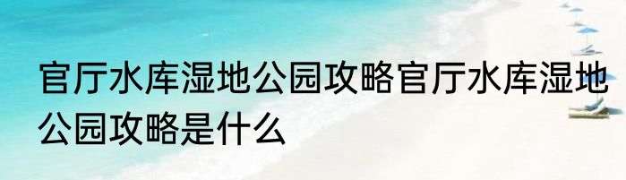 官厅水库湿地公园攻略官厅水库湿地公园攻略是什么