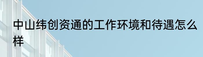 中山纬创资通的工作环境和待遇怎么样