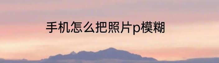 手机怎么把照片p模糊