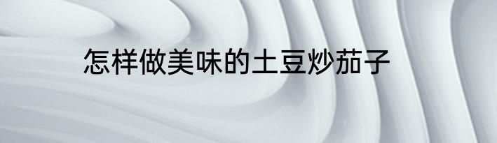 怎样做美味的土豆炒茄子