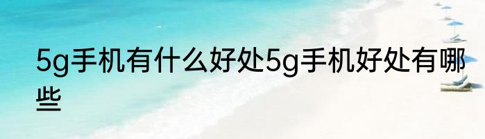 5g手机有什么好处5g手机好处有哪些