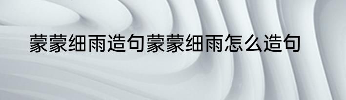 蒙蒙细雨造句蒙蒙细雨怎么造句