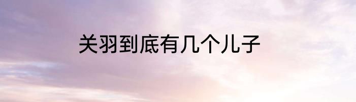 关羽到底有几个儿子