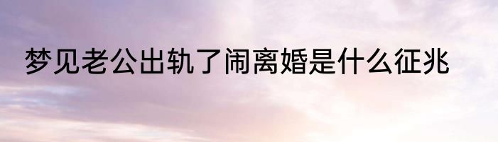 梦见老公出轨了闹离婚是什么征兆
