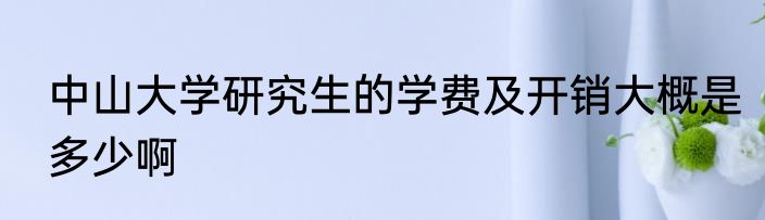 中山大学研究生的学费及开销大概是多少啊