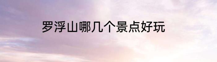 罗浮山哪几个景点好玩