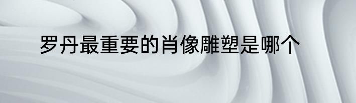 罗丹最重要的肖像雕塑是哪个