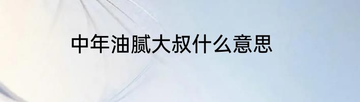 中年油腻大叔什么意思