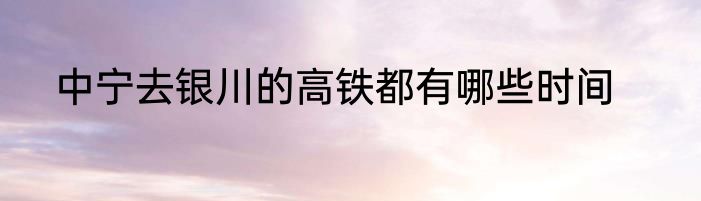 中宁去银川的高铁都有哪些时间