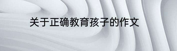 关于正确教育孩子的作文
