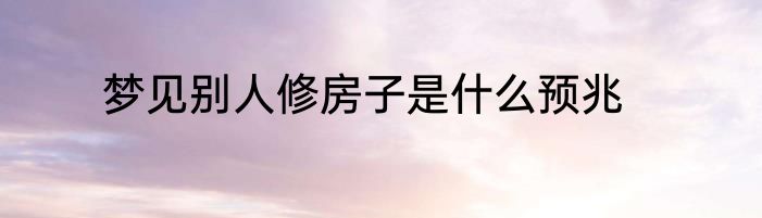 梦见别人修房子是什么预兆