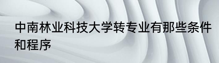 中南林业科技大学转专业有那些条件和程序