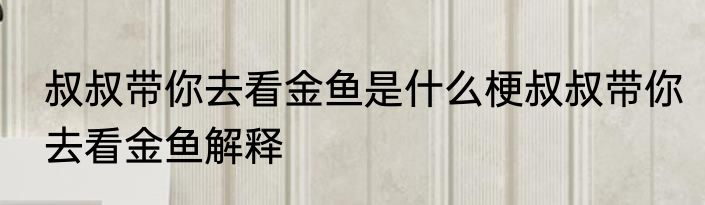 叔叔带你去看金鱼是什么梗叔叔带你去看金鱼解释