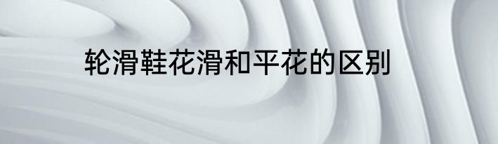 轮滑鞋花滑和平花的区别