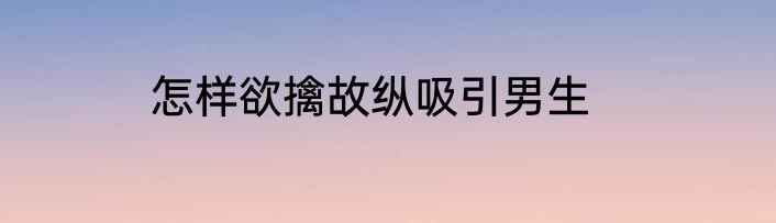 怎样欲擒故纵吸引男生