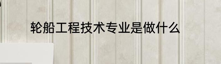 轮船工程技术专业是做什么