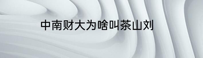 中南财大为啥叫茶山刘