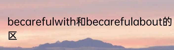 becarefulwith和becarefulabout的区