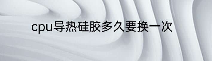 cpu导热硅胶多久要换一次