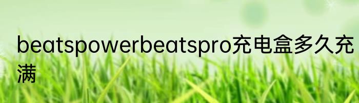 beatspowerbeatspro充电盒多久充满