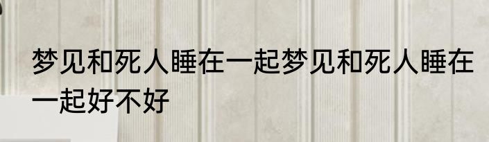 梦见和死人睡在一起梦见和死人睡在一起好不好