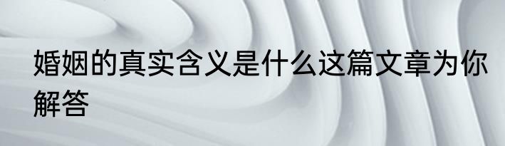 婚姻的真实含义是什么这篇文章为你解答