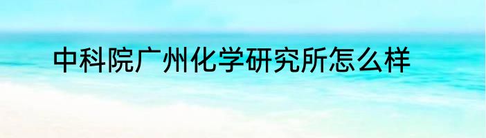 中科院广州化学研究所怎么样