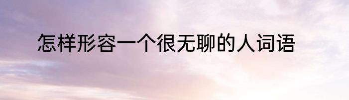 怎样形容一个很无聊的人词语