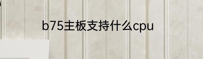 b75主板支持什么cpu