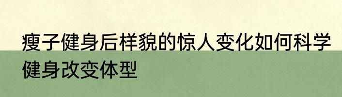 瘦子健身后样貌的惊人变化如何科学健身改变体型
