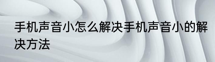 手机声音小怎么解决手机声音小的解决方法