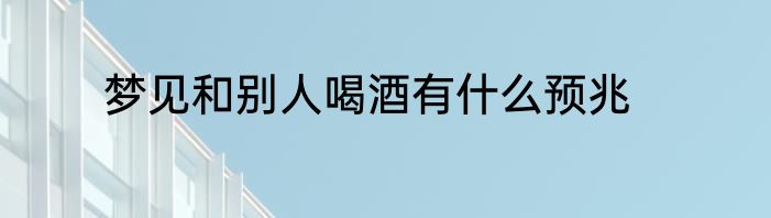 梦见和别人喝酒有什么预兆
