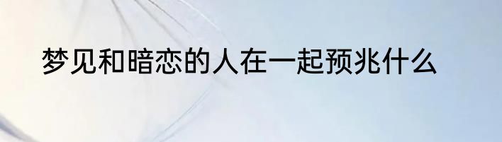 梦见和暗恋的人在一起预兆什么