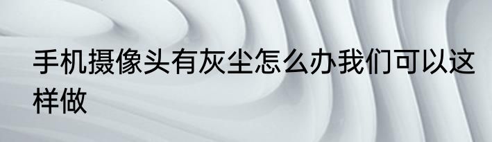 手机摄像头有灰尘怎么办我们可以这样做
