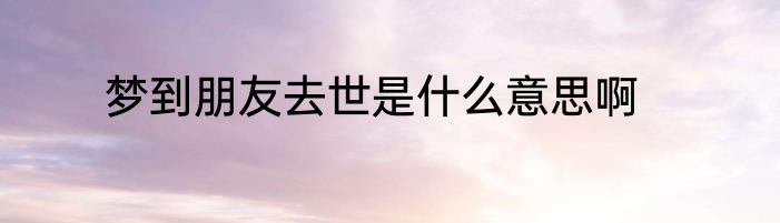 梦到朋友去世是什么意思啊