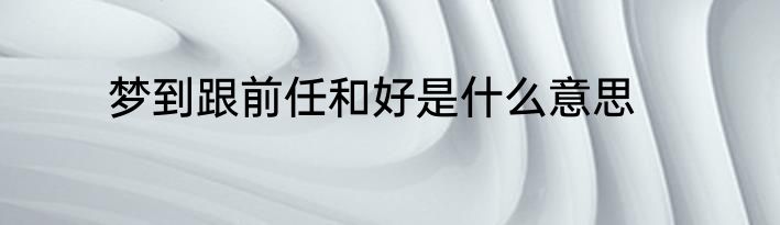 梦到跟前任和好是什么意思
