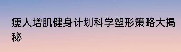 瘦人增肌健身计划科学塑形策略大揭秘