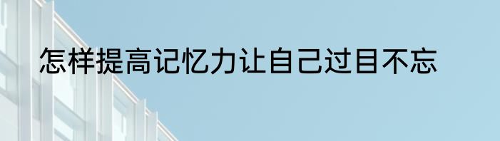 怎样提高记忆力让自己过目不忘