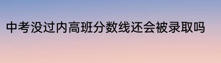 中考没过内高班分数线还会被录取吗