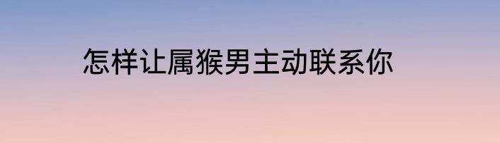 怎样让属猴男主动联系你