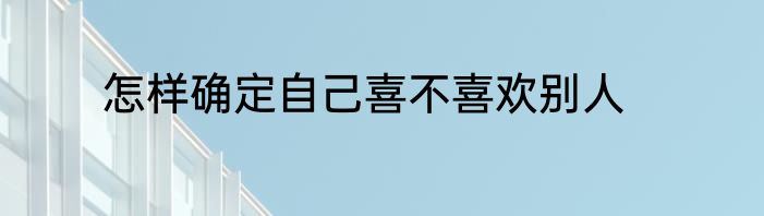 怎样确定自己喜不喜欢别人