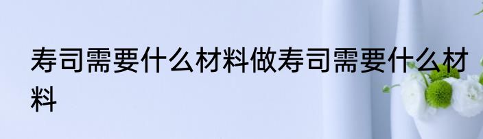 寿司需要什么材料做寿司需要什么材料